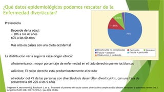 ¿Qué datos epidemiológicos podemos rescatar de la
Enfermedad diverticular?
Prevalencia
Depende de la edad:
< 20% a los 40 años
60% a los 60 años
Más alto en países con una dieta occidental
La distribución varía según la raza/origen étnico:
Afroamericanos: mayor porcentaje de enfermedad en el lado derecho que en los blancos
Asiáticos: El colon derecho está predominantemente afectado
Alrededor del 4% de las personas con diverticulosis desarrollan diverticulitis, con una tasa de
recurrencia del 20% a los 5 años
Gregersen R, Mortensen LQ, Burcharth J, et al. Treatment of patients with acute colonic diverticulitis complicated by abscess formation: a systematic review. Int J
Surg 2016;35:201–208. DOI: 10.1016/j. ijsu.2016.10.006.
 