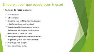 Empero… ¿por qué puede ocurrir esto?
 Factores de riesgo asociados
 Edad avanzada
 Estreñimiento
 Una dieta baja en fibra dietética (aunque
esta afirmación es controvertida)
 Trastornos del tejido conectivo (como el
síndrome de Marfan) que pueden causar
debilidad en la pared del colon
 Predisposición genética o hereditaria (caso
de gemelos y el 40 % de heredabilidad)
 Pérdida de peso extrema
 Gran consumo de carne.
 