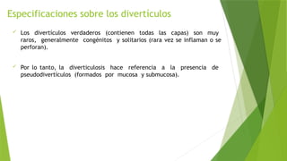 Especificaciones sobre los divertículos
 Los divertículos verdaderos (contienen todas las capas) son muy
raros, generalmente congénitos y solitarios (rara vez se inflaman o se
perforan).
 Por lo tanto, la diverticulosis hace referencia a la presencia de
pseudodivertículos (formados por mucosa y submucosa).
 
