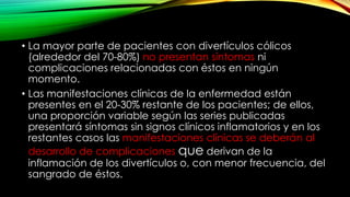 • La mayor parte de pacientes con divertículos cólicos
(alrededor del 70-80%) no presentan síntomas ni
complicaciones relacionadas con éstos en ningún
momento.
• Las manifestaciones clínicas de la enfermedad están
presentes en el 20-30% restante de los pacientes; de ellos,
una proporción variable según las series publicadas
presentará síntomas sin signos clínicos inflamatorios y en los
restantes casos las manifestaciones clínicas se deberán al
desarrollo de complicaciones que derivan de la
inflamación de los divertículos o, con menor frecuencia, del
sangrado de éstos.
 