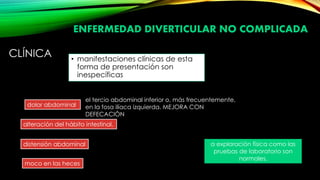 CLÍNICA • manifestaciones clínicas de esta
forma de presentación son
inespecíficas
dolor abdominal
alteración del hábito intestinal,
distensión abdominal
moco en las heces
a exploración física como las
pruebas de laboratorio son
normales.
el tercio abdominal inferior o, más frecuentemente,
en la fosa ilíaca izquierda. MEJORA CON
DEFECACIÒN
ENFERMEDAD DIVERTICULAR NO COMPLICADA
 