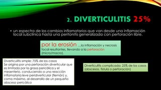 2. DIVERTICULITIS 25%
• un espectro de los cambios inflamatorios que van desde una inflamación
local subclínica hasta una peritonitis generalizada con perforación libre.
por la erosión …la inflamación y necrosis
focal resultantes, llevando a la perforación
(micro/macro).
Diverticulitis simple: 75% de los casos
Se origina por una perforación diverticular que
es limitada por la grasa pericólica y el
mesenterio, conduciendo a una reacción
inflamatoria leve peridiverticular (flemón) y,
como máximo, al desarrollo de un pequeño
absceso pericólico
Diverticulitis complicada: 25% de los casos
(abscesos, fistula o perforación)
 