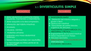 • dolor abdominal cuadrante inferior
izquierdo, mantenido o intermitente.
• dolor exquisito a la descompresión.
• alteración del hábito intestinal.
• Anorexia.
• náuseas, vómitos
• molestias urinarias
• palparse una masa abdominal
dolorosa.
• fiebre y la leucocitosis con neutrofilia
• la hemorragia es infrecuente en la
diverticulitis.
DIAGNOSTICO
• RADIOGRAFÍA SIMPLE:
 Dilatación del intestino delgado y
grueso o íleon
 Obstrucción intestinal
 Opacidades de partes blandas
sugestivas de abscesos .
• TOMOGRAFÍA COMPUTARIZADA (TC),
ABDOMINAL Y PÉLVICA:
 Engrosamiento de la pared intestinal
 Grasa mesentérica en franjas
 Abscesos asociados
• ENEMA OPACO Y LA COLONOSCOPIA
:PERFORACION.
• ECOGRAFÍA ABDOMINAL
TRATAMIENTO
2.1 DIVERTICULITIS SIMPLE
 
