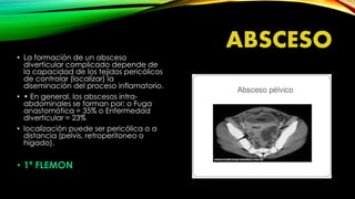 ABSCESO
• La formación de un absceso
diverticular complicado depende de
la capacidad de los tejidos pericólicos
de controlar (localizar) la
diseminación del proceso inflamatorio.
• • En general, los abscesos intra-
abdominales se forman por: o Fuga
anastomótica = 35% o Enfermedad
diverticular = 23%
• localización puede ser pericólica o a
distancia (pelvis, retroperitoneo o
hígado).
• 1ª FLEMON
 