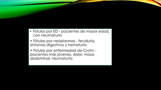 • Fístulas por ED - pacientes de mayor edad,
con neumaturia
• Fístulas por neoplasmas - fecaluria,
síntomas digestivos y hematuria
• Fístulas por enfermedad de Crohn -
pacientes más jóvenes, dolor, masa
abdominal, neumaturia
 