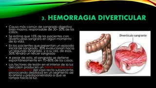 3. HEMORRAGIA DIVERTICULAR
• Causa más común de sangrado digestivo
bajo masivo, responsable de 30– 50% de los
casos.
• Se estima que 15% de los pacientes con
diverticulosis sangrará en algún momento
de la vida.
• En los pacientes que presentan un episodio
inicial de sangrado, 30% evolucionan hacia
un segundo sangrado, y a su vez, de esos,
50% tendrá un tercer sangrado
• A pesar de esto, el sangrado se detiene
espontáneamente en 70–80% de los casos.
• Los factores de lesión en el interior de la luz
del colon producen un daño simétrico en
la cara luminal del vaso recto subyacente,
provocando debilidad en un segmento de
la arteria y predisponiéndola a que se
rompa hacia la luz.
 