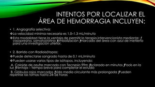 INTENTOS POR LOCALIZAR EL
ÁREA DE HEMORRAGIA INCLUYEN:
• 1. Angiografía selectiva:
La velocidad mínima necesaria es 1.0–1.3 mL/minuto
Esta modalidad tiene la ventaja de permitir la terapia intervencionista mediante: ƒ
vasopresina, somatostatina ƒembolización ƒmarcado del área con azul de metileno
para una investigación ulterior.
• 2. Barrido con Radioisótopos:
Puede detectarse sangrado hasta de 0.1 mL/minuto
Pueden usarse varios tipos de isótopos, incluyendo:
A. Coloide de azufre marcado con Tecnesio 99m ƒAclarado en minutos ƒPools en la
luz ƒVentaja – tiempo breve para completar el estudio
B. Glóbulos rojos marcados ƒVida media circulante más prolongada ƒPueden
repetirse las tomas hasta 24–36 horas
 