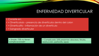 ENFERMEDAD DIVERTICULAR
• Consiste en:
• • Diverticulosis – presencia de divertículos dentro del colon
• • Diverticulitis – inflamación de un divertículo
• • Sangrado diverticular
• Simple: 75% no tienen
complicacionesli>
• Complicada: 25% presentan abscesos, fístulas,
obstrucción, peritonitis, sepsis
 