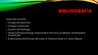 BIBLIOGRAFÍA
Libros de consulta:
• Cirugía de Sabinston
• Cirugía se Schwarts
• Guyton de Fisiología
• World Gastroenterology Organisation Practice Guidelines: Enfermedad
Diverticular.
• Enfermedad diverticular del colon E. Moreno-Osset y F. Mora Miguel
 