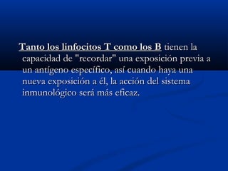 Tanto los linfocitos T como los BTanto los linfocitos T como los B tienen latienen la
capacidad de "recordar" una exposición previa acapacidad de "recordar" una exposición previa a
un antígeno específico, así cuando haya unaun antígeno específico, así cuando haya una
nueva exposición a él, la acción del sistemanueva exposición a él, la acción del sistema
inmunológico será más eficaz.inmunológico será más eficaz.
 