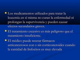  Los medicamentos utilizados para tratar laLos medicamentos utilizados para tratar la
leucemia en sí misma no curan la enfermedad nileucemia en sí misma no curan la enfermedad ni
prolongan la supervivencia y pueden causarprolongan la supervivencia y pueden causar
efectos secundarios graves.efectos secundarios graves.
 El tratamiento excesivo es más peligroso que elEl tratamiento excesivo es más peligroso que el
tratamiento insuficiente.tratamiento insuficiente.
 El médico puede recetar fármacosEl médico puede recetar fármacos
anticancerosos con o sin corticosteroides cuandoanticancerosos con o sin corticosteroides cuando
la cantidad de linfocitos es muy elevadala cantidad de linfocitos es muy elevada
 