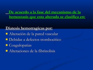 De acuerdo a la fase del mecanismo de laDe acuerdo a la fase del mecanismo de la
hemostasis que esta alterada se clasifica en:hemostasis que esta alterada se clasifica en:
Diatesis hemorragicas por:Diatesis hemorragicas por:
 Alteración de la pared vascularAlteración de la pared vascular
 Debidas a defectos trombocíticoDebidas a defectos trombocítico
 CoagulopatiasCoagulopatias
 Alteraciones de la fibrinolisisAlteraciones de la fibrinolisis
 