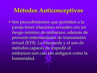 Métodos AnticonceptivosSon procedimientos que permiten a la pareja tener relaciones sexuales con un riesgo mínimo de embarazo, además de prevenir enfermedades de transmisión sexual (ETS). La búsqueda y el uso de métodos capaces de impedir el embarazo son casi tan antiguos como la humanidad. 