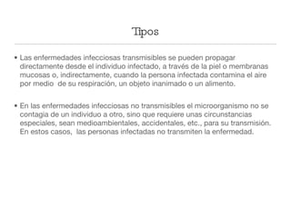 Las enfermedades infecciosas transmisibles se pueden propagar directamente desde el individuo infectado, a través de la piel o membranas mucosas o, indirectamente, cuando la persona infectada contamina el aire por medio  de su respiración, un objeto inanimado o un alimento. En las enfermedades infecciosas no transmisibles el microorganismo no se contagia de un individuo a otro, sino que requiere unas circunstancias especiales, sean medioambientales, accidentales, etc., para su transmisión. En estos casos,  las personas infectadas no transmiten la enfermedad. Tipos 