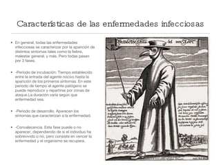 Características de las enfermedades infecciosas En general, todas las enfermedades infecciosas se caracterizar por la aparición de distintos síntomas tales como la fiebre, malestar general, y más. Pero todas pasan por 3 fases. -Periodo de incubación: Tiempo establecido entre la entrada del agente nocivo hasta la aparición de los primeros síntomas. En este periodo de tiempo el agente patógeno se puede reproducir y repartirse por zonas de ataque.La duración varía según que enfermedad sea. -Período de desarrollo. Aparecen los síntomas que caracterizan a la enfermedad. -Convalecencia. Esta fase puede o no aparecer, dependiendo de si el individuo ha sobrevivido o no, pero consiste en vencer la enfermedad y el organismo se recupera. 
