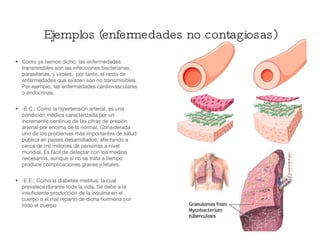 Como ya hemos dicho, las enfermedades transmisibles son las infecciones bacterianas, parasitarias, y virales,  por tanto, el resto de enfermedades que existen son no transmisibles. Por ejemplo, las enfermedades cardiovasculares o endocrinas. -E.C.: Como la hipertensión arterial, es una condición médica caracterizada por un incremento continuo de las cifras de presión arterial por encima de la normal. Considerada uno de los problemas más importantes de salud pública en países desarrollados, afectando a cerca de mil millones de personas a nivel mundial. Es fácil de detectar con los medios necesarios, aunque si no se trata a tiempo produce complicaciones graves y letales. -E.E.: Como la diabetes mellitus, la cual prevalece durante toda la vida. Se debe a la insuficiente producción de la insulina en el cuerpo o el mal reparto de dicha hormona por todo el cuerpo Ejemplos (enfermedades no contagiosas) 