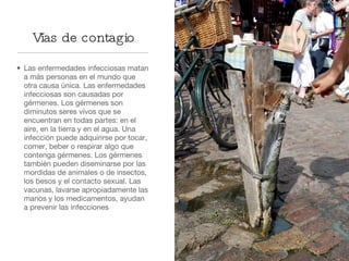 Vías de contagio Las enfermedades infecciosas matan a más personas en el mundo que otra causa única. Las enfermedades  infecciosas son causadas por gérmenes. Los gérmenes son diminutos seres vivos que se encuentran en todas partes: en el aire, en la tierra y en el agua. Una infección puede adquirirse por tocar, comer, beber o respirar algo que contenga gérmenes. Los gérmenes también pueden diseminarse por las mordidas de animales o de insectos, los besos y el contacto sexual. Las vacunas, lavarse apropiadamente las manos y los medicamentos, ayudan a prevenir las infecciones 