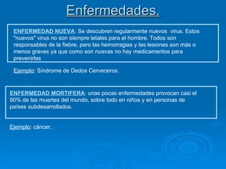 Enfermedades. ENFERMEDAD NUEVA : Se descubren regularmente nuevos  virus. Estos "nuevos" virus no son siempre letales para el hombre. Todos son responsables de la fiebre, pero las hemorragias y las lesiones son más o menos graves ya que como son nuevas no hay medicamentos para prevenirlas  Ejemplo : Síndrome de Dedos Cerveceros. Ejemplo : cáncer. ENFERMEDAD MORTIFERA : unas pocas enfermedades provocan casi el 90% de las muertes del mundo, sobre todo en niños y en personas de países subdesarrollados. 