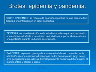 Brotes, epidemia y pandemia. BROTE EPIDÉMICO : se refiere a la aparición repentina de una enfermedad debida a una infección en un lugar específico. EPIDEMIA : es una descripción en la salud comunitaria que ocurre cuando una enfermedad afecta a un número de individuos superior al esperado en una población durante un tiempo determinado.  PANDEMIA : expresión que significa  enfermedad de todo un pueblo  es la afectación de una enfermedad infecciosa de los humanos a lo largo de un área geográficamente extensa. Etimológicamente hablando debería cubrir el mundo entero y afectar a todos. 