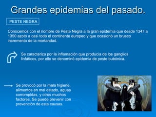 Grandes epidemias del pasado. PESTE NEGRA Conocemos con el nombre de Peste Negra a la gran epidemia que desde 1347 a 1350 azotó a casi todo el continente europeo y que ocasionó un brusco incremento de la mortandad. Se caracteriza por la inflamación que producía de los ganglios linfáticos, por ello se denominó epidemia de peste bubónica.  Se provocó por la mala higiene, alimentos en mal estado, aguas corrompidas, y otros muchos factores. Se puede prevenir con prevención de esta causas.  