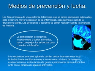 Medios de prevención y lucha. Las fases iniciales de una epidemia determinan que se tomen decisiones adecuadas para evitar una mayor expansión de la enfermedad, especialmente cuando la difusión es rápida. Las decisiones y acciones se deben realizar cuando la amenaza es limitada. La combinación de urgencia, incertidumbre y costos sanitarios, hacen complejos los esfuerzos para controlar la infección Las respuestas ante una epidemia oscilan desde intervenciones muy limitadas hasta medidas en mayor escala como el cierre de colegios y establecimientos, estimulando a la gente a permanecer en sus domicilios junto con el empleo de agentes antivirales. 