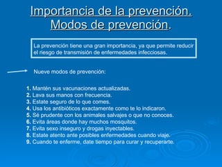 Importancia de la prevención. Modos de prevención . La prevención tiene una gran importancia, ya que permite reducir el riesgo de transmisión de enfermedades infecciosas. Nueve modos de prevención: 1.  Mantén sus vacunaciones actualizadas.  2.  Lava sus manos con frecuencia. 3.  Estate seguro de lo que comes. 4.  Usa los antibióticos exactamente como te lo indicaron.  5.  Sé prudente con los animales salvajes o que no conoces.  6.  Evita áreas donde hay muchos mosquitos.  7.  Evita sexo inseguro y drogas inyectables.  8.  Estate atento ante posibles enfermedades cuando viaje. 9.  Cuando te enferme, date tiempo para curar y recuperarte.  