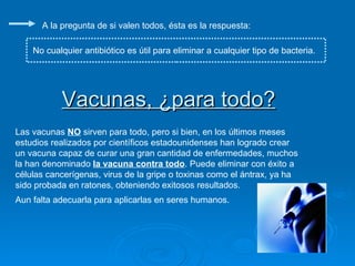 Vacunas, ¿para todo? A la pregunta de si valen todos, ésta es la respuesta: No cualquier antibiótico es útil para eliminar a cualquier tipo de bacteria. Las vacunas  NO  sirven para todo, pero si bien, en los últimos meses estudios realizados por científicos estadounidenses han logrado crear un vacuna capaz de curar una gran cantidad de enfermedades, muchos la han denominado  la vacuna contra todo . Puede eliminar con éxito a células cancerígenas, virus de la gripe o toxinas como el ántrax, ya ha sido probada en ratones, obteniendo exitosos resultados.  Aun falta adecuarla para aplicarlas en seres humanos.  
