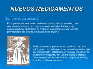 NUEVOS MEDICAMENTOS HISTORIA DE ENFERMEDAD En la prehistoria, cuando el hombre aprendió a vivir en sociedad, fue cuando se empezaron a conocer las enfermedades. La teoría de éstas era o bien: el demonio se metía en los cuerpos de sus víctimas provocándole ese estado, o a causa de la brujería. En las sociedades primitivas se practicaron técnicas quirúrgicas como la limpieza y el tratamiento de heridas por cauterización, cataplasmas y suturas, reducción de luxaciones y fracturas, con uso de férulas o tablillas. Otras terapias adicionales incluían purgas, diuréticos, laxantes, eméticos y enemas. 