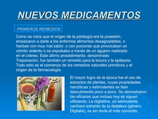 NUEVOS MEDICAMENTOS PRIMEROS REMEDIOS Como se creía que el origen de la patología era la posesión, empezaron a darle a los enfermos alimentos desagradables, o hierbas con muy mal sabor, o con pociones que provocaban un vómito violento o se expulsaba a través de un agujero realizado en el cráneo. Este último procedimiento, denominado Trepanación, fue también un remedio para la locura y la epilepsia. Todo esto es el comienzo de los remedios naturales primitivos y el origen de la farmacología.  El mayor logro de la época fue el uso de extractos de plantas, cuyas propiedades narcóticas y estimulantes se iban descubriendo poco a poco. Se demostraron tan eficaces que incluso hoy se siguen utilizando. La digitalina, un estimulante cardíaco extraído de la dedalera (género Digitalis), es sin duda el más conocido.  