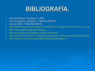 BIBLIOGRAFÍA. Libro de Biología y Geología, 3º ESO. Libro de Biología y Geología, 1º BACHILLERATO. Libro de CMC, 1º BACHILLERATO. http://gsdl.bvs.sld.cu/cgi-bin/library?e=d-l0000-00---off-0pediatra--00-0--0-10-0---0---0prompt-10---4-------0-0l--11-zh-50---20-help---00-0-1-00-0-0-11-1-0gbk-00&a=d&c=pediatra&cl=CL1&d=HASH01cfc31deb0f7926c89e86cc.15.20 http://es.wikipedia.org/wiki/Vacuna http://es.wikipedia.org/wiki/Brote_epid%C3%A9mico http://www.anfrix.com/2007/11/la-gripe-espanola-de-1918-la-peor-pandemia-de-todos-los-tiempos/ http://www2. esmas.com /salud/058843/pandemias-del-siglo- xx 