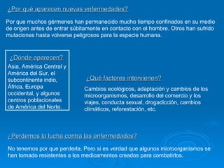 Por que muchos gérmenes han permanecido mucho tiempo confinados en su medio de origen antes de entrar súbitamente en contacto con el hombre. Otros han sufrido mutaciones hasta volverse peligrosos para la especie humana. ¿Dónde aparecen? ¿Por qué aparecen nuevas enfermedades? Asia, América Central y América del Sur, el subcontinente indio, África, Europa occidental, y algunos centros poblacionales de América del Norte. ¿Qué factores intervienen? Cambios ecológicos, adaptación y cambios de los microorganismos, desarrollo del comercio y los viajes, conducta sexual, drogadicción, cambios climáticos, reforestación, etc. ¿Perdemos la lucha contra las enfermedades? No tenemos por que perderla. Pero si es verdad que algunos microorganismos se han tornado resistentes a los medicamentos creados para combatirlos. 