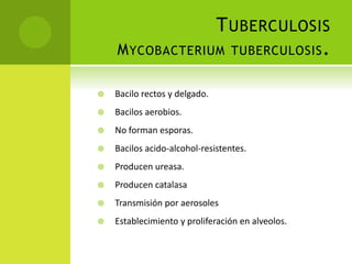 TUBERCULOSIS
MYCOBACTERIUM TUBERCULOSIS.
 Bacilo rectos y delgado.
 Bacilos aerobios.
 No forman esporas.
 Bacilos acido-alcohol-resistentes.
 Producen ureasa.
 Producen catalasa
 Transmisión por aerosoles
 Establecimiento y proliferación en alveolos.
 