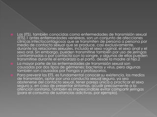    Las (ITS), también conocidas como enfermedades de transmisión sexual
    (ETS),1 antes enfermedades venéreas, son un conjunto de afecciones
    clínicas infectocontagiosas que se transmiten de persona a persona por
    medio de contacto sexual que se produce, casi exclusivamente,
    durante las relaciones sexuales, incluido el sexo vaginal, el sexo anal y el
    sexo oral. Sin embargo, pueden transmitirse también por uso de jeringas
    contaminadas o por contacto con la sangre, y algunas de ellas pueden
    transmitirse durante el embarazo o el parto, desde la madre al hijo.2
   La mayor parte de las enfermedades de transmisión sexual son
    causadas por dos tipos de gérmenes: bacterias y virus, pero algunas
    también son causadas por hongos y protozoarios.
   Para prevenir las ETS, es fundamental conocer su existencia, los medios
    de transmisión, optar por una conducta sexual segura, ya sea
    abstenerse del contacto sexual, tener pareja única o practicar el sexo
    seguro y, en caso de presentar síntomas, acudir precozmente a la
    atención sanitaria. También es imprescindible evitar compartir jeringas
    (para el consumo de sustancias adictivas, por ejemplo).
 