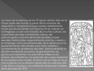 Las tasas de incidencia de las ITS siguen siendo altas en la
mayor parte del mundo, a pesar de los avances de
diagnóstico y terapéuticos que pueden rápidamente
hacer que los pacientes con muchas ITS se vuelvan no
contagiosos y curar a la mayoría. En muchas culturas, las
costumbres sexuales cambiantes y el uso del
anticonceptivo oral han eliminado las restricciones
sexuales tradicionales, especialmente para las mujeres y,
sin embargo, tanto los profesionales de la salud como los
pacientes tienen dificultades para tratar abierta y
sinceramente los problemas sexuales. Adicionalmente, la
difusión mundial de bacterias drogorresistentes (ej.,
gonococos resistentes a la penicilina) refleja el uso
erróneo de antibióticos y la extensión de copias resistentes
en las poblaciones móviles. El efecto de los viajes se hace
más evidente con la difusión rápida del virus del sida (HIV-
1) de África a Europa y al continente americano a finales
de la década de 1970
 