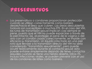    Los preservativos o condones proporcionan protección
    cuando se utilizan correctamente como barrera
    desde/hacia el área que cubren. Las áreas descubiertas
    todavía son susceptibles a muchas ETS. En el caso del VIH,
    las rutas de transmisión sexual implican casi siempre el
    pene, puesto que el VIH no puede esparcirse a través de
    la piel intacta; así, al proteger el pene de la vagina o del
    ano con un condón usado correctamente, se impide con
    eficacia su transmisión. Un líquido infectado en una piel
    rota que llevase a la transmisión directa del VIH no sería
    considerado “transmitido sexualmente”, pero puede
    ocurrir teóricamente durante el contacto sexual; esto
    puede evitarse simplemente dejando de tener contactos
    sexuales cuando se tiene una herida abierta. Otras ITS,
    incluso infecciones virales, se pueden prevenir con el uso
    de los condones de látex como barrera.
 