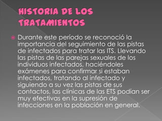    Durante este período se reconoció la
    importancia del seguimiento de las pistas
    de infectados para tratar las ITS. Llevando
    las pistas de las parejas sexuales de los
    individuos infectados, haciéndoles
    exámenes para confirmar si estaban
    infectados, tratando al infectado y
    siguiendo a su vez las pistas de sus
    contactos, las clínicas de las ETS podían ser
    muy efectivas en la supresión de
    infecciones en la población en general.
 