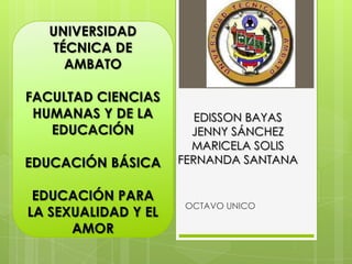 EDISSON BAYAS
JENNY SÁNCHEZ
MARICELA SOLIS
FERNANDA SANTANA
OCTAVO UNICO
UNIVERSIDAD
TÉCNICA DE
AMBATO
FACULTAD CIENCIAS
HUMANAS Y DE LA
EDUCACIÓN
EDUCACIÓN BÁSICA
EDUCACIÓN PARA
LA SEXUALIDAD Y EL
AMOR
 