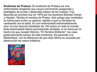 Síndrome de Proteus: El síndrome de Proteus es una
enfermedad congénita que causa crecimiento exagerado y
patológico de la piel y desarrollo atípico de los huesos. Fue
descrita por primera vez en 1979 por los doctores Michael Cohen
y Hayden. Recibe el nombre de Proteo, dios griego que cambiaba
su forma para evitar su captura, debido a que su fenotipo es
cambiante con la edad. Es una enfermedad extremadamente
rara: se han descrito alrededor de 100 casos en todo el mundo.
Esta enfermedad habría permanecido olvidada, si no fuera por el
hecho de que Joseph Merrick, "El Hombre Elefante", fue caso
particularmente severo de este síndrome. Es parecido a la
Elefantiasis, con la diferencia de que ésta última es causada por
obstrucción de vasos linfáticos.

 