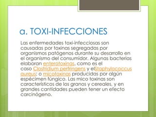 a. TOXI-INFECCIONES
Las enfermedades toxi-infecciosas son
causadas por toxinas segregadas por
organismos patógenos durante su desarrollo en
el organismo del consumidor. Algunas bacterias
elaboran enterotoxinas, como es el
caso Clostridium perfringens y elStaphylococcus
aureus; o micotoxinas producidas por algún
espécimen fúngico. Las mico toxinas son
característicos de los granos y cereales, y en
grandes cantidades pueden tener un efecto
carcinógeno.
 