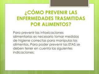 ¿CÓMO PREVENIR LAS
ENFERMEDADES TRASMITIDAS
POR ALIMENTOS?
Para prevenir las intoxicaciones
alimentarias es necesario tomar medidas
de higiene correctas para manipulas los
alimentos. Para poder prevenir las ETAS se
deben tener en cuenta las siguientes
indicaciones:
 