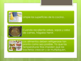 Limpie las superficies de la cocina .
Cuando recaliente salsas, sopas y salsa
de carnes, hágalas hervir.
Los alimentos deben refrigerarse tan
pronto como sea posible. Ya que las
temperaturas frías impiden que las
bacterias crezcan y se multipliquen.
 