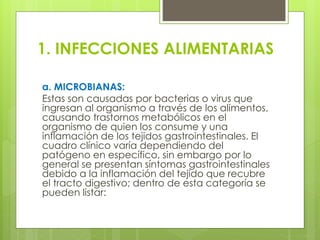 1. INFECCIONES ALIMENTARIAS
a. MICROBIANAS:
Estas son causadas por bacterias o virus que
ingresan al organismo a través de los alimentos,
causando trastornos metabólicos en el
organismo de quien los consume y una
inflamación de los tejidos gastrointestinales. El
cuadro clínico varía dependiendo del
patógeno en específico, sin embargo por lo
general se presentan síntomas gastrointestinales
debido a la inflamación del tejido que recubre
el tracto digestivo; dentro de esta categoría se
pueden listar:
 