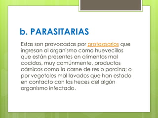 b. PARASITARIAS
Estas son provocadas por protozoarios que
ingresan al organismo como huevecillos
que están presentes en alimentos mal
cocidos, muy comúnmente, productos
cárnicos como la carne de res o porcina; o
por vegetales mal lavados que han estado
en contacto con las heces del algún
organismo infectado.
 