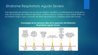 Fue reportado por primera vez en Asia en febrero de 2003. La enfermedad se extendió a
más de 24 países de América del Norte, América del Sur, Europa y Asia. Desde 2004, no
ha habido ningún caso conocido de SRAS reportados en cualquier parte del mundo
Síndrome Respiratorio Agudo Severo
Cronología de los primeros días de la aparición del Síndrome
Respiratorio Agudo Severo
 