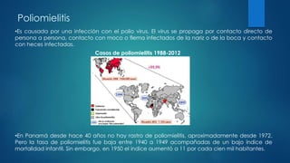Poliomielitis
•Es causada por una infección con el polio virus. El virus se propaga por contacto directo de
persona a persona, contacto con moco o flema infectados de la nariz o de la boca y contacto
con heces infectadas.
•En Panamá desde hace 40 años no hay rastro de poliomielitis, aproximadamente desde 1972.
Pero la tasa de poliomielitis fue baja entre 1940 a 1949 acompañadas de un bajo índice de
mortalidad infantil. Sin embargo, en 1950 el índice aumentó a 11 por cada cien mil habitantes.
Casos de poliomielitis 1988-2012
 