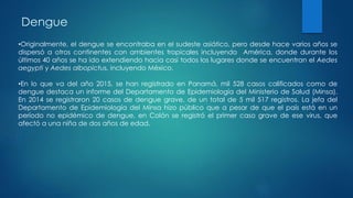 Dengue
•Originalmente, el dengue se encontraba en el sudeste asiático, pero desde hace varios años se
dispersó a otros continentes con ambientes tropicales incluyendo América, donde durante los
últimos 40 años se ha ido extendiendo hacia casi todos los lugares donde se encuentran el Aedes
aegypti y Aedes albopictus, incluyendo México.
•En lo que va del año 2015, se han registrado en Panamá, mil 528 casos calificados como de
dengue destaca un informe del Departamento de Epidemiología del Ministerio de Salud (Minsa).
En 2014 se registraron 20 casos de dengue grave, de un total de 5 mil 517 registros. La jefa del
Departamento de Epidemiología del Minsa hizo público que a pesar de que el país está en un
período no epidémico de dengue, en Colón se registró el primer caso grave de ese virus, que
afectó a una niña de dos años de edad.
 