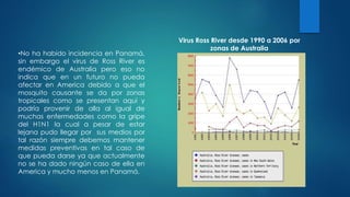 •No ha habido incidencia en Panamá,
sin embargo el virus de Ross River es
endémico de Australia pero eso no
indica que en un futuro no pueda
afectar en America debido a que el
mosquito causante se da por zonas
tropicales como se presentan aquí y
podría provenir de alla al igual de
muchas enfermedades como la gripe
del H1N1 la cual a pesar de estar
lejana pudo llegar por sus medios por
tal razón siempre debemos mantener
medidas preventivas en tal caso de
que pueda darse ya que actualmente
no se ha dado ningún caso de ella en
America y mucho menos en Panamá.
Virus Ross River desde 1990 a 2006 por
zonas de Australia
 