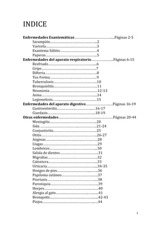 1
INDICE
Enfermedades Exantemáticas…………………………………....Páginas 2-5
Sarampión…………………………………………..2
Varicela………………………………………………3
Exantema Súbito…………………………………4
Paperas……………………………………………....5
Enfermedades del aparato respiratorio……………….…..Páginas 6-15
Resfriado…………………………………………....6
Gripe………………………………………………….7
Difteria……………………………………………….8
Tos Ferina…………………………………………..9
Tuberculosis……………………………………….10
Bronquiolitis……………………………………….11
Neumonia……………………………………………12-13
Asma…………………………………………………..14
Legionelosis…………………………………….….15
Enfermedades del aparato digestivo……………………..…Páginas 16-19
Gastroenteritis………………………………..…16-17
Giardasis…………………………………………...18-19
Otras enfermedades…………………………………….……………Páginas 20-44
Meningitis…………………………………………..20
Sida …………………………………..……………….21-24
Conjuntivitis……………………………………….25
Otitis…………………………………………………..26-27
Anginas……………………………………………….28
Llagas………………………………………………….29
Lombrices…………………………………………...30
Salida de dientes…………………………………..31
Migrañas……………………………………………..32
Calentura…………………………………………….33
Urticaria……………………………………………...34-35
Hongos de pies……………………………...……..36
Papiloma cutáneo…………………………….…..37
Psoriasis……………………………………………...38
Paroniquia…………………………………….……..39
Herpes…………………………………………..….….40
Alergia al gato……………………………..………..41
Bronquitis………………………………………..…..42-43
Piojos………………………………………………..…44
 