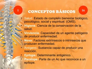 CONCEPTOS BÁSICOS
• Salud. Estado de completo bienestar biológico,
psicológico, social y espiritual. (OMS).
• Higiene. Ciencia de la conservación de la
salud.
• Virulencia. Capacidad de un agente patógeno
de producir enfermedad.
• Noxa. Factores extrínsecos o intrínsecos que
producen enfermedad.
• Antígeno. Sustancia capaz de producir una
reacción.
• Epítope. Determinante antigénico.
• Paratope. Parte de un Ac que reconoce a un
epítope.
1 16
 