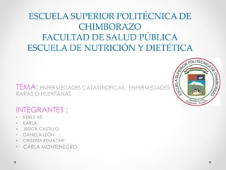 ESCUELA SUPERIOR POLITÉCNICA DE
CHIMBORAZO
FACULTAD DE SALUD PÚBLICA
ESCUELA DE NUTRICIÓN Y DIETÉTICA
TEMA: ENFERMEDADES CATASTROFICAS, ENFERMEDADES
RARAS O HUERFANAS
INTEGRANTES :
• KERLY ATI
• KARLA
• JESICA CASTILLO
• DANIELA LEÓN
• CRISTINA REMACHE
• CARLA MONTENEGRO
 